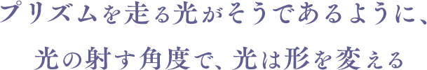 プリズムを走る光がそうであるように、光の射す角度で、光は形を変える