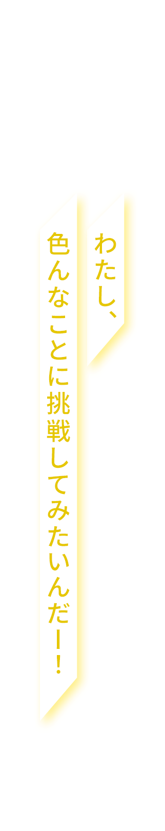 わたし、色んなことに挑戦してみたいんだー！