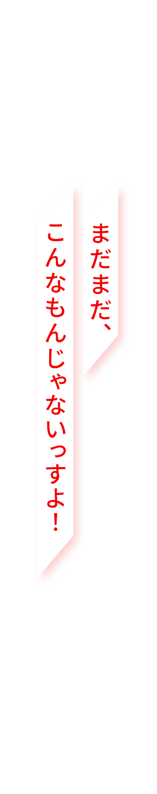 まだまだ、こんなもんじゃないっすよ！