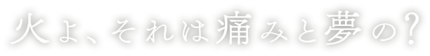 火よ、それは痛みと夢の？